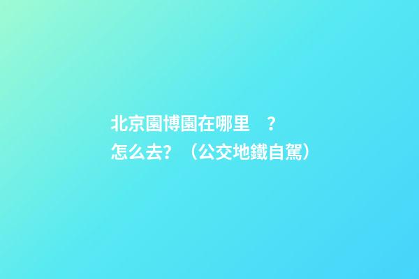 北京園博園在哪里？怎么去？（公交+地鐵+自駕）